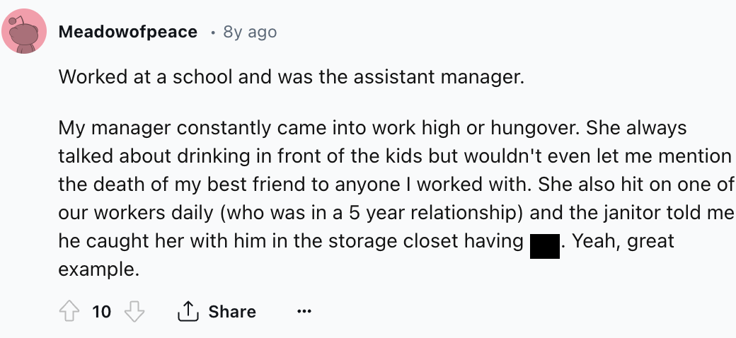 number - Meadowofpeace 8y ago Worked at a school and was the assistant manager. My manager constantly came into work high or hungover. She always talked about drinking in front of the kids but wouldn't even let me mention the death of my best friend to an